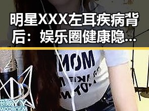 明星XXX左耳疾病背后：娱乐圈健康隐忧的隐形线索