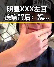明星XXX左耳疾病背后：娱乐圈健康隐忧的隐形线索