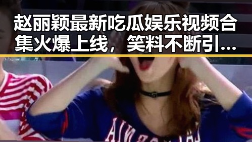 赵丽颖最新吃瓜娱乐视频合集火爆上线，笑料不断引发热议