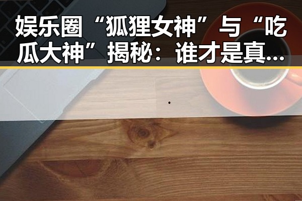 娱乐圈“狐狸女神”与“吃瓜大神”揭秘：谁才是真正的圈中焦点？